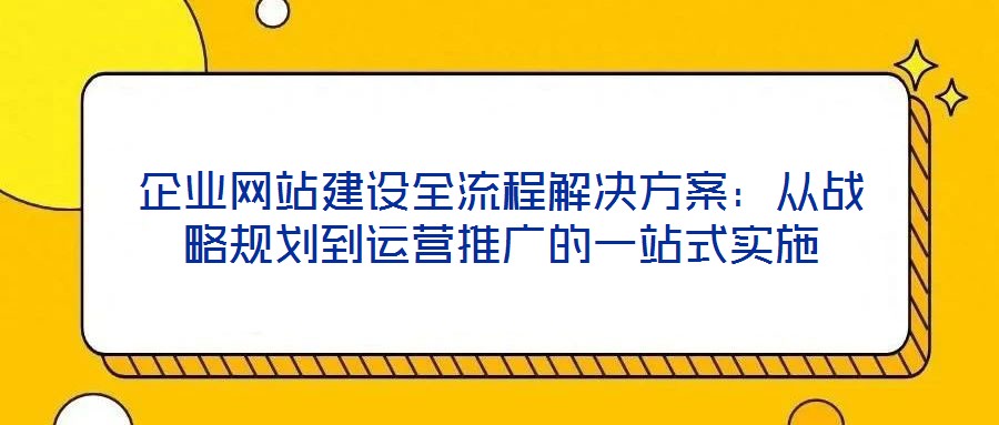 企業(yè)網(wǎng)站建設(shè)全流程解決方案：從戰(zhàn)略規(guī)劃到運營推廣的一站式實施