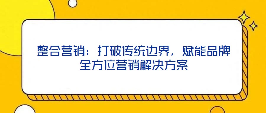 整合營銷:打破傳統邊界,賦能品牌全方位營銷解決方案