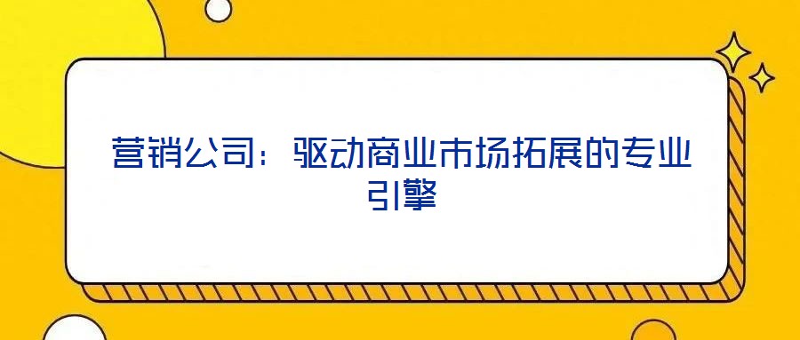 營銷公司:驅動商業(yè)市場拓展的專業(yè)引擎
