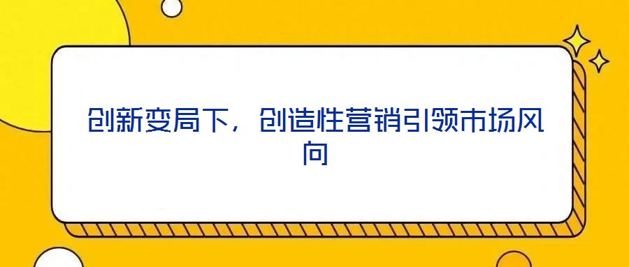 創(chuàng)新變局下,創(chuàng)造性營銷引領(lǐng)市場風(fēng)向