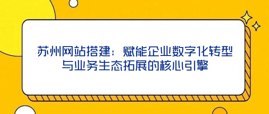 蘇州網站搭建:賦能企業數字化轉型與業務生態拓展的核心引擎