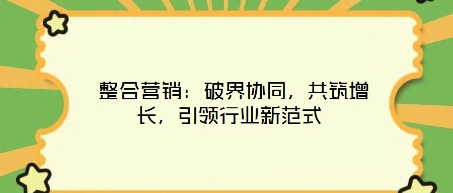 整合營銷:破界協(xié)同,共筑增長,引領(lǐng)行業(yè)新范式