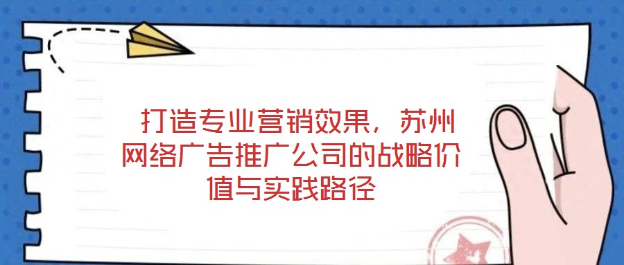  打造專業營銷效果，蘇州網絡廣告推廣公司的戰略價值與實踐路徑