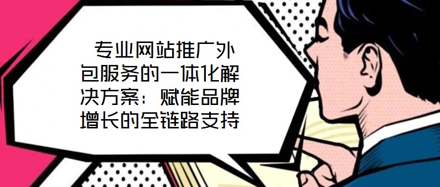 專業網站推廣外包服務的一體化解決方案:賦能品牌增長的全鏈路支持