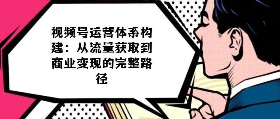 視頻號運(yùn)營體系構(gòu)建:從流量獲取到商業(yè)變現(xiàn)的完整路徑