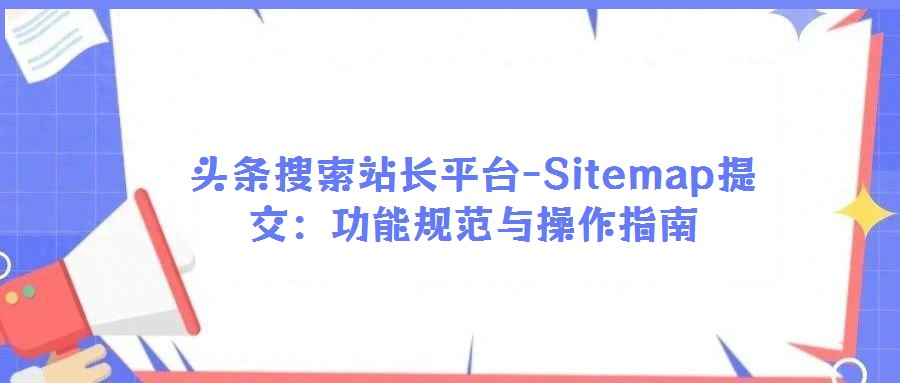 頭條搜索站長(zhǎng)平臺(tái)-Sitemap提交:功能規(guī)范與操作指南