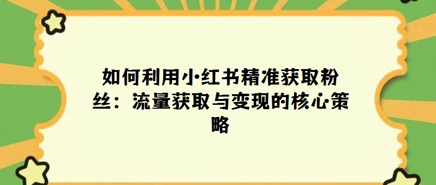 如何利用小紅書精準獲取粉絲:流量獲取與變現(xiàn)的核心策略